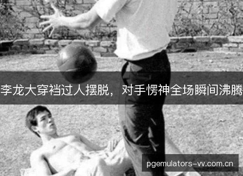 李龙大穿裆过人摆脱，对手愣神全场瞬间沸腾